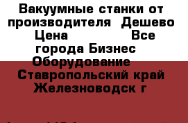 Вакуумные станки от производителя. Дешево › Цена ­ 150 000 - Все города Бизнес » Оборудование   . Ставропольский край,Железноводск г.